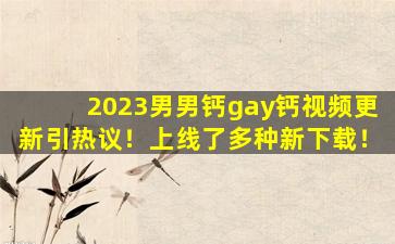 2023男男钙gay钙视频更新引热议！上线了多种新下载！