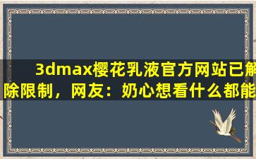 3dmax樱花乳液官方网站已解除限制，网友：奶心想看什么都能实现！