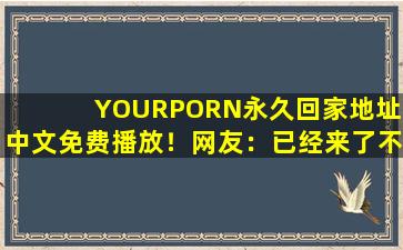 YOURPORN永久回家地址:中文免费播放！网友：已经来了不少