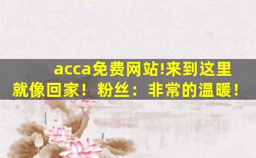 acca免费网站!来到这里就像回家！粉丝：非常的温暖！