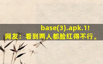 base(3).apk.1!网友：看到两人都脸红得不行。