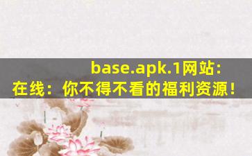 base.apk.1网站:在线：你不得不看的福利资源！