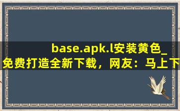 base.apk.l安装黄色_免费打造全新下载，网友：马上下载体验！