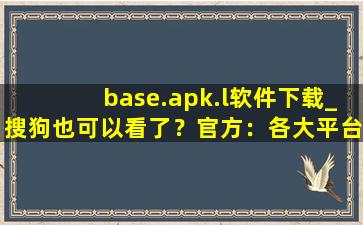 base.apk.l软件下载_搜狗也可以看了？官方：各大平台都可以！