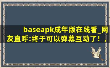 baseapk成年版在线看_网友直呼:终于可以弹幕互动了！,baseapk怎么安装