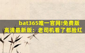 bat365唯一官网!免费版高清最新版：老司机看了都脸红