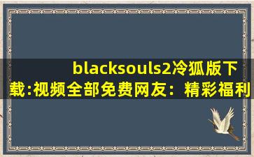 blacksouls2冷狐版下载:视频全部免费网友：精彩福利大片想看就看!