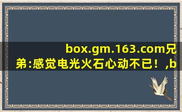 box.gm.163.com兄弟:感觉电光火石心动不已！,box