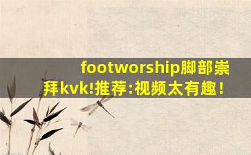 footworship脚部崇拜kvk!推荐:视频太有趣！