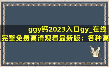ggy钙2023入口gy_在线完整免费高清观看最新版：各种高清视频看不停！