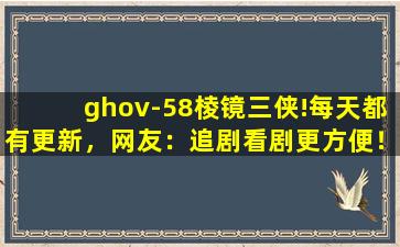 ghov-58棱镜三侠!每天都有更新，网友：追剧看剧更方便！