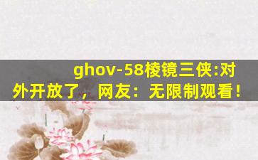 ghov-58棱镜三侠:对外开放了，网友：无限制观看！