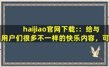haijiao官网下载:：给与用户们很多不一样的快乐内容，可以看到各种精彩视频，享受各种便捷下载