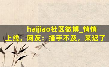 haijiao社区微博_悄悄上线，网友：措手不及，来迟了