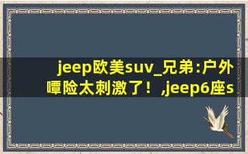 jeep欧美suv_兄弟:户外嘾险太刺激了！,jeep6座suv报价