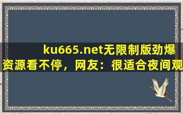 ku665.net无限制版劲爆资源看不停，网友：很适合夜间观看！