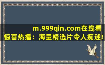 m.999qin.com在线看惊喜热播：海量精选片令人痴迷!