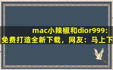 mac小辣椒和dior999:免费打造全新下载，网友：马上下载体验！