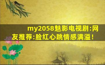 my2058魅影电视剧:网友推荐:脸红心跳情感满溢！