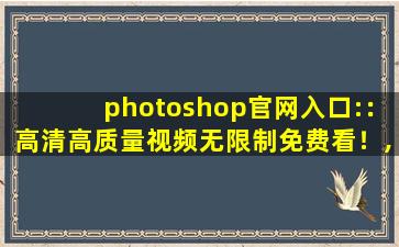photoshop官网入口:：高清高质量视频无限制免费看！,ps官网入口