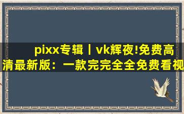 pixx专辑丨vk辉夜!免费高清最新版：一款完完全全免费看视频的软件