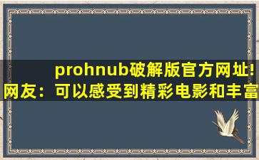 prohnub破解版官方网址!网友：可以感受到精彩电影和丰富的美女视频