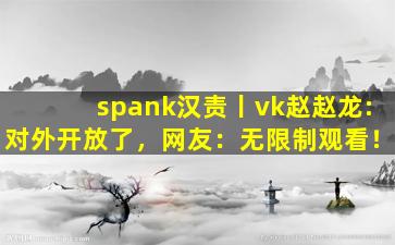 spank汉责丨vk赵赵龙:对外开放了，网友：无限制观看！