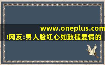 www.oneplus.com!网友:男人脸红心如鼓槌爱情的魔力！