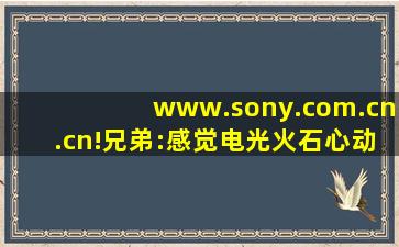 www.sony.com.cn.cn!兄弟:感觉电光火石心动不已！