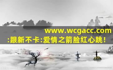 www.wcgacc.com:跟新不卡:爱情之箭脸红心跳！