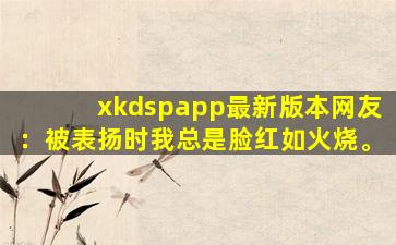 xkdspapp最新版本网友：被表扬时我总是脸红如火烧。