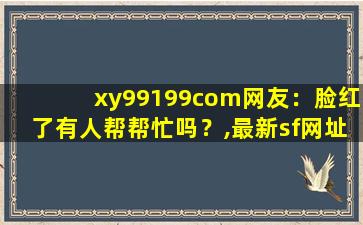 xy99199com网友：脸红了有人帮帮忙吗？,最新sf网址