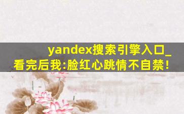 yandex搜索引擎入口_看完后我:脸红心跳情不自禁！