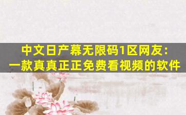 中文日产幕无限码1区网友：一款真真正正免费看视频的软件