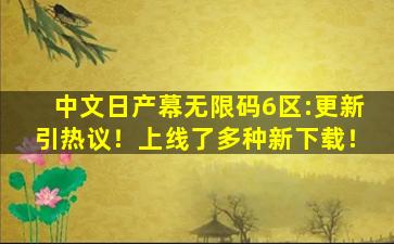 中文日产幕无限码6区:更新引热议！上线了多种新下载！