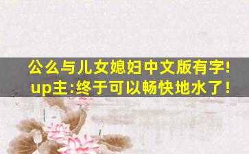 公么与儿女媳妇中文版有字!up主:终于可以畅快地水了！