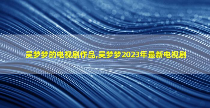 吴梦梦的电视剧作品,吴梦梦2023年最新电视剧
