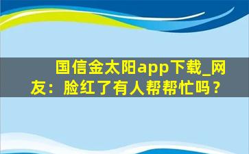 国信金太阳app下载_网友：脸红了有人帮帮忙吗？