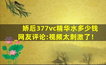 娇后377vc精华水多少钱_网友评论:视频太刺激了！