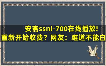 安斋ssni-700在线播放!重新开始收费？网友：难道不能白嫖了吗！