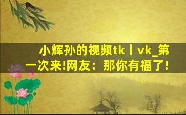 小辉孙的视频tk丨vk_第一次来!网友：那你有福了!