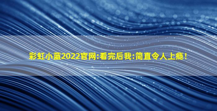 彩虹小蓝2022官网:看完后我:简直令人上瘾！