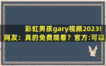 彩虹男孩gary视频2023!网友：真的免费观看？官方:可以去下载互动
