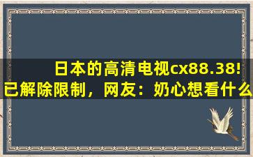 日本的高清电视cx88.38!已解除限制，网友：奶心想看什么都能实现！
