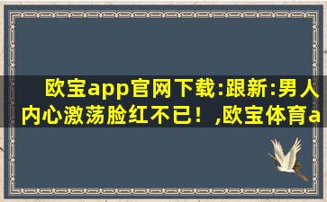 欧宝app官网下载:跟新:男人内心激荡脸红不已！,欧宝体育app官网