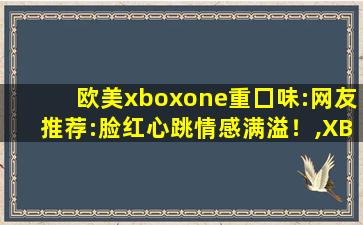 欧美xboxone重囗味:网友推荐:脸红心跳情感满溢！,XBOX游戏机
