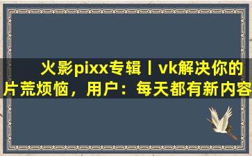 火影pixx专辑丨vk解决你的片荒烦恼，用户：每天都有新内容上新