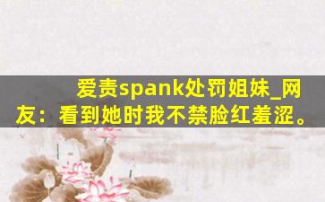 爱责spank处罚姐妹_网友：看到她时我不禁脸红羞涩。