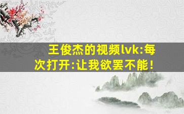 王俊杰的视频lvk:每次打开:让我欲罢不能！