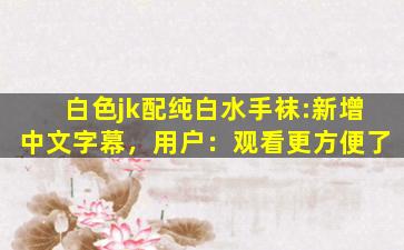 白色jk配纯白水手袜:新增中文字幕，用户：观看更方便了